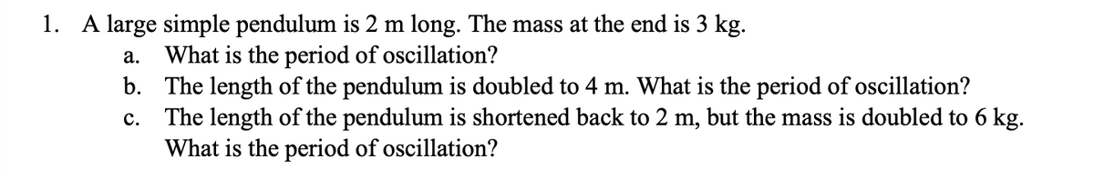 1. A large simple pendulum is 2 m long. The mass at the end is 3 kg.
a. What is the period of oscillation?
b. The length of the pendulum is doubled to 4 m. What is the period of oscillation?
C.
The length of the pendulum is shortened back to 2 m, but the mass is doubled to 6 kg.
What is the period of oscillation?