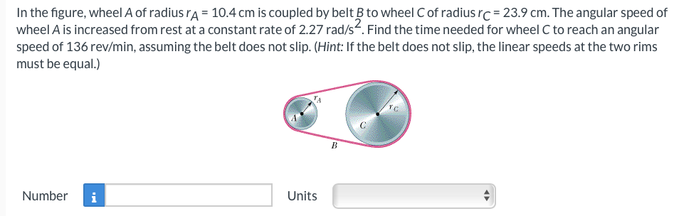 In the figure, wheel A of radius rA = 10.4 cm is coupled by belt B to wheel C of radius rc = 23.9 cm. The angular speed of
wheel A is increased from rest at a constant rate of 2.27 rad/s. Find the time needed for wheel C to reach an angular
speed of 136 rev/min, assuming the belt does not slip. (Hint: If the belt does not slip, the linear speeds at the two rims
must be equal.)
Number i
Units