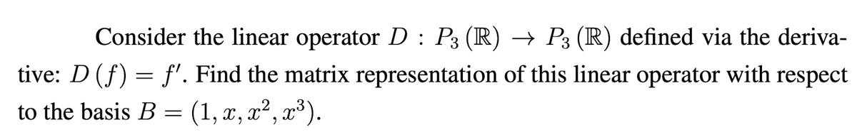 Consider the linear operator D : P3 (R) → P3 (R) defined via the deriva-
tive: D (f) = f'. Find the matrix representation of this linear operator with respect
to the basis B = (1, x, x², x³).