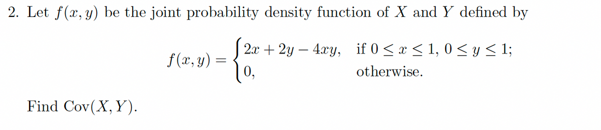 2. Let f(x, y) be the joint probability density function of X and Y defined by
(2
2x + 2y - 4xy, if 0 ≤ x ≤ 1, 0 ≤ y ≤ 1;
otherwise.
0,
Find Cov(X, Y).
f(x, y) =