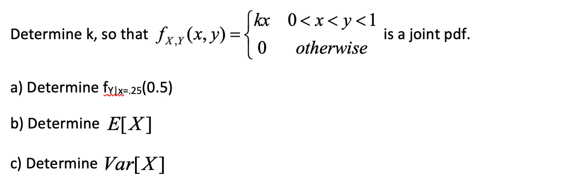 Determine k, so that fxy(x, y) =
a) Determine fylx=.25(0.5)
b) Determine E[X]
c) Determine Var[X]
kx
0
0<x<y<l
otherwise
is a joint pdf.