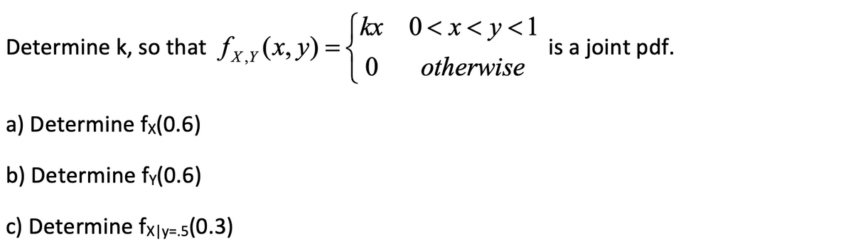 Determine k, so that fx,y (x, y):
a) Determine fx(0.6)
b) Determine fy(0.6)
c) Determine fx|y=.5(0.3)
kx
0
0<x<y<1
otherwise
is a joint pdf.