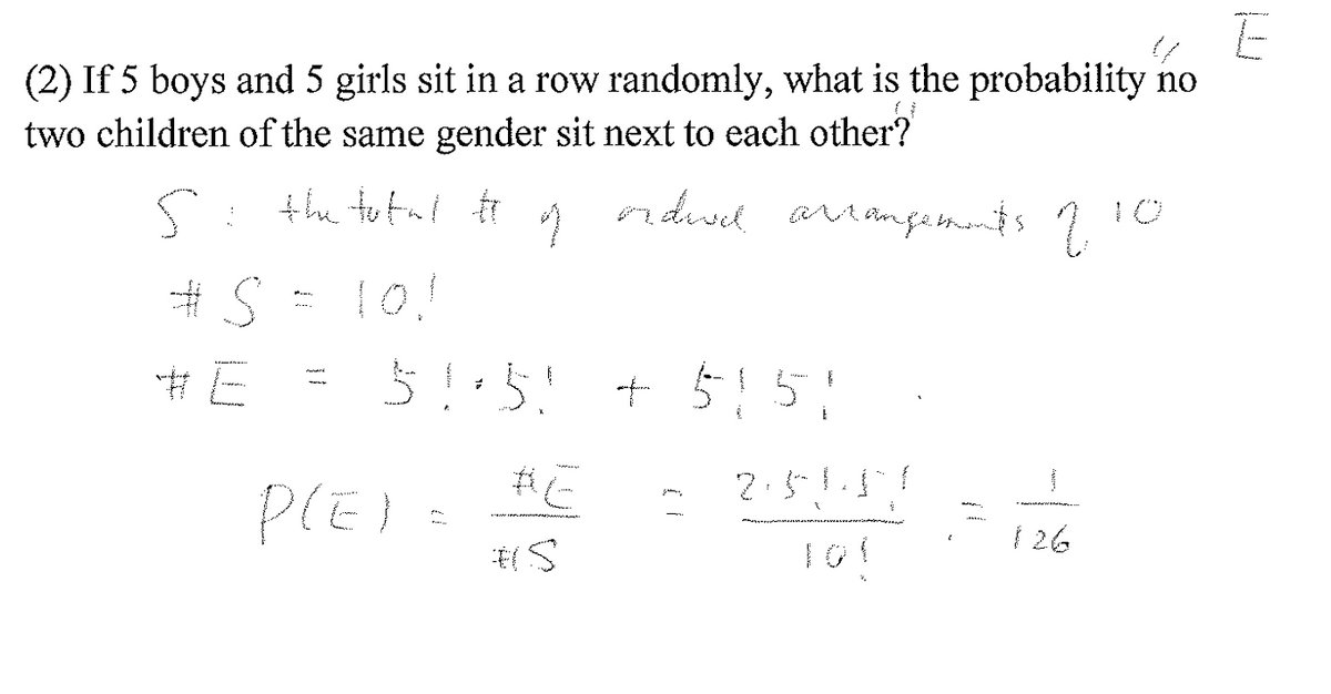 E
(2) If 5 boys and 5 girls sit in a row randomly, what is the probability no
two children of the same gender sit next to each other?
odwd arrangements
что
5: the total Ħ
#S
#E
1
10!
5 !· 5! + 5 151
2.51
PLEI
BE
#S
S
126