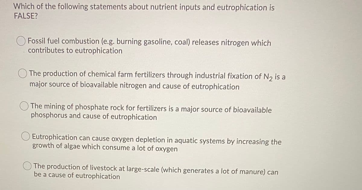 Which of the following statements about nutrient inputs and eutrophication is
FALSE?
O Fossil fuel combustion (e.g. burning gasoline, coal) releases nitrogen which
contributes to eutrophication
The production of chemical farm fertilizers through industrial fixation of N, is a
major source of bioavailable nitrogen and cause of eutrophication
O The mining of phosphate rock for fertilizers is a major source of bioavailable
phosphorus and cause of eutrophication
O Eutrophication can cause oxygen depletion in aquatic systems by increasing the
growth of algae which consume a lot of oxygen
The production of livestock at large-scale (which generates a lot of manure) can
be a cause of eutrophication
