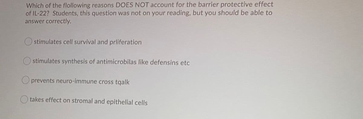 Which of the flollowing reasons DOES NOT account for the barrier protective effect
of IL-22? Students, this question was not on your reading, but you should be able to
answer correctly.
O stimulates cell survival and prliferation
O stimulates synthesis of antimicrobilas like defensins etc
prevents neuro-immune cross tqalk
takes effect on stromal and epithelial cells
