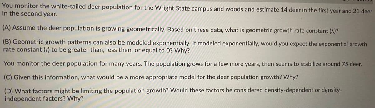 You monitor the white-tailed deer population for the Wright State campus and woods and estimate 14 deer in the first year and 21 deer
in the second year.
(A) Assume the deer population is growing geometrically. Based on these data, what is geometric growth rate constant (A)?
(B) Geometric growth patterns can also be modeled exponentially. If modeled exponentially, would you expect the exponential growth
rate constant (r) to be greater than, less than, or equal to 0? Why?
You monitor the deer population for many years. The population grows for a few more years, then seems to stabilize around 75 deer.
(C) Given this information, what would be a more appropriate model for the deer population growth? Why?
(D) What factors might be limiting the population growth? Would these factors be considered density-dependent or density-
independent factors? Why?
