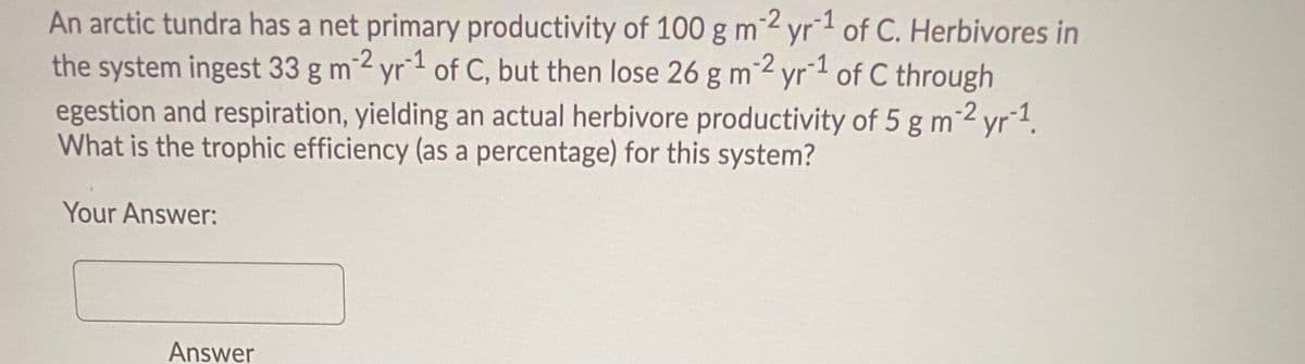 An arctic tundra has a net primary productivity of 100 g m2 yr1 of C. Herbivores in
the system ingest 33 g m2 yr1 of C, but then lose 26 g m2 yr1 of C through
egestion and respiration, yielding an actual herbivore productivity of 5 g m2 yr1.
What is the trophic efficiency (as a percentage) for this system?
Your Answer:
Answer
