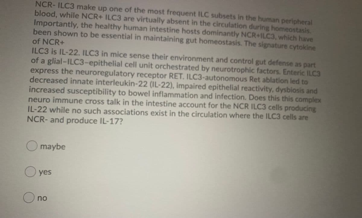 NCR- ILC3 make up one of the most frequent ILC subsets in the human peripheral
blood, while NCR+ ILC3 are virtually absent in the circulation during homeostasis.
Importantly, the healthy human intestine hosts dominantly NCR+ILC3, which have
been shown to be essential in maintaining gut homeostasis. The signature cytokine
of NCR+
ILC3 is IL-22. ILC3 in mice sense their environment and control gut defense as part
of a glial-ILC3-epithelial cell unit orchestrated by neurotrophic factors. Enteric ILC3
express the neuroregulatory receptor RET. ILC3-autonomous Ret ablation led to
decreased innate interleukin-22 (IL-22), impaired epithelial reactivity, dysbiosis and
increased susceptibility to bowel inflammation and infection. Does this this complex
neuro immune cross talk in the intestine account for the NCR ILC3 cells producing
IL-22 while no such associations exist in the circulation where the ILC3 cells are
NCR- and produce IL-17?
maybe
O yes
O no
