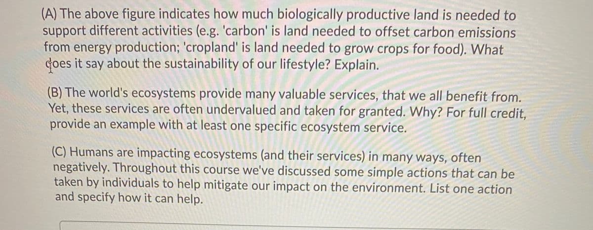 (A) The above figure indicates how much biologically productive land is needed to
support different activities (e.g. 'carbon' is land needed to offset carbon emissions
from energy production; 'cropland' is land needed to grow crops for food). What
Goes it say about the sustainability of our lifestyle? Explain.
(B) The world's ecosystems provide many valuable services, that we all benefit from.
Yet, these services are often undervalued and taken for granted. Why? For full credit,
provide an example with at least one specific ecosystem service.
(C) Humans are impacting ecosystems (and their services) in many ways, often
negatively. Throughout this course we've discussed some simple actions that can be
taken by individuals to help mitigate our impact on the environment. List one action
and specify how it can help.
