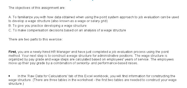 The objectives of this assignment are:
A. To familiarize you with how data obtained when using the point system approach to job evaluation can be used
to develop a wage structure (also known as a wage or salary grid)
B. To give you practice developing a wage structure
C. To make compensation decisions based on an analysis of a wage structure
There are two parts to this exercise:
First, you are a newly hired HR Manager and have just completed a job evaluation process using the point
method. Your next step is to construct a wage structure for administrative positions. The wage structure is
organized by pay grade and wage steps are calculated based on employees' years of service. The employees
move up their pay grade by a combination of seniority and performance-based raises.
In the 'Raw Data for Calculations' tab of this Excel workbook, you will find information for constructing the
wage structure. (There are three tables in the worksheet - the first two tables are needed to construct your wage
structure.)