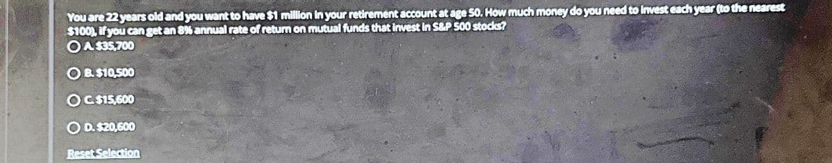 You are 22 years old and you want to have $1 million in your retirement account at age 50. How much money do you need to invest each year (to the nearest
$100), if you can get an 8% annual rate of return on mutual funds that invest in S&P 500 stocks?
OA $35,700
OB.$10,500
OC. $15,600
O D. $20,600
Reset Selection