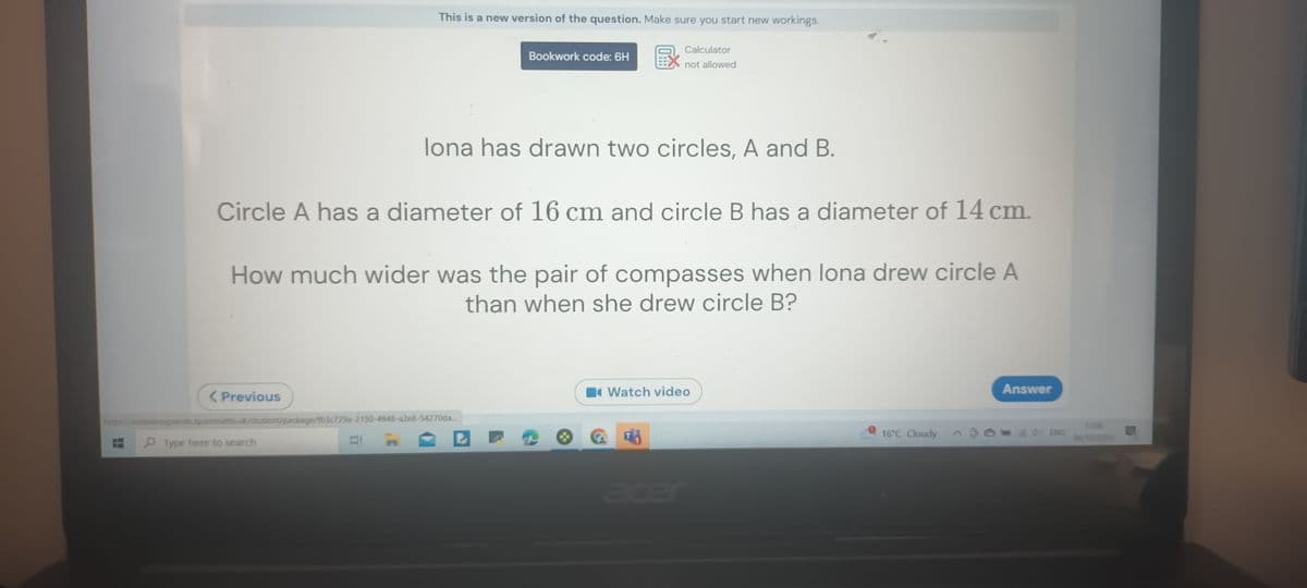 < Previous
This is a new version of the question. Make sure you start new workings.
Calculator
not allowed
Circle A has a diameter of 16 cm and circle B has a diameter of 14 cm.
How much wider was the pair of compasses when lona drew circle A
than when she drew circle B?
Type here to search
https://astrealongsands.sparxmaths.uk/student/package/fb3c729a-2150-4948-a2e8-54270da...
n
Bookwork code: 6H
lona has drawn two circles, A and B.
Watch video
16°C Cloudy
Answer
ENG
17:06
04/10/2023