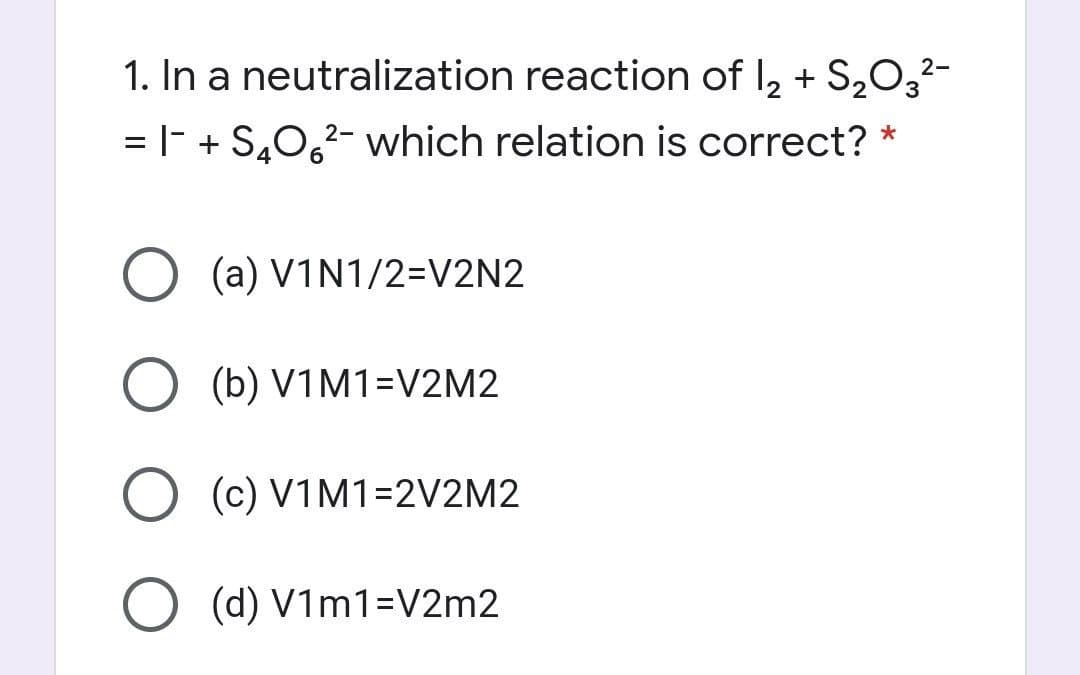 1. In a neutralization reaction of I2 + S,O,
2-
= |- + S,0,2- which relation is correct? *
(a) V1N1/2=V2N2
O (b) V1M1=V2M2
(c) V1M1=2V2M2
O (d) V1m1=V2m2
