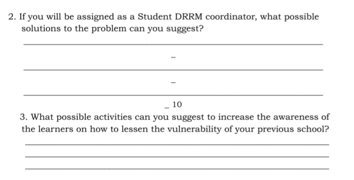 2. If you will be assigned as a Student DRRM coordinator, what possible
solutions to the problem can you suggest?
- 10
3. What possible activities can you suggest to increase the awareness of
the learners on how to lessen the vulnerability of your previous school?
