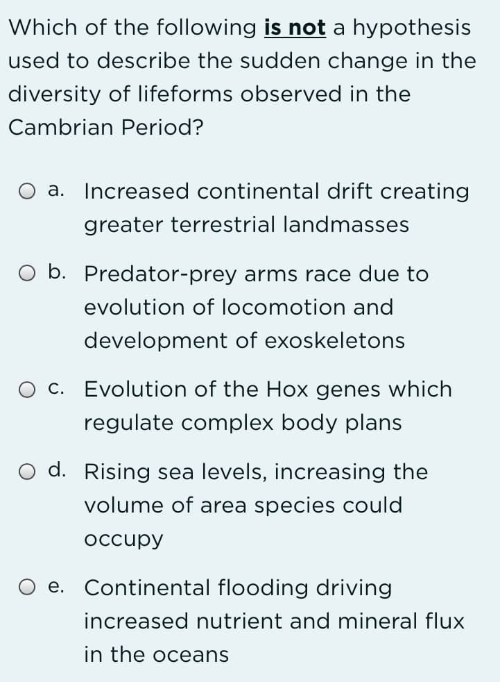 Which of the following is not a hypothesis
used to describe the sudden change in the
diversity of lifeforms observed in the
Cambrian Period?
a. Increased continental drift creating
greater terrestrial landmasses
O b. Predator-prey arms race due to
evolution of locomotion and
development of exoskeletons
O c. Evolution of the Hox genes which
regulate complex body plans
O d. Rising sea levels, increasing the
volume of area species could
occupy
e. Continental flooding driving
increased nutrient and mineral flux
in the oceans