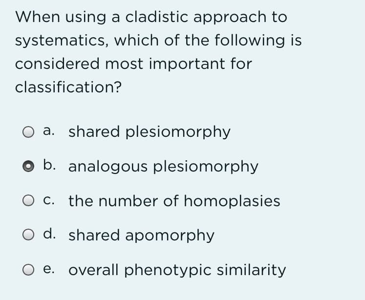 When using a cladistic approach to
systematics, which of the following is
considered most important for
classification?
a. shared plesiomorphy
b. analogous plesiomorphy
c. the number of homoplasies
O d. shared apomorphy
O e. overall phenotypic similarity