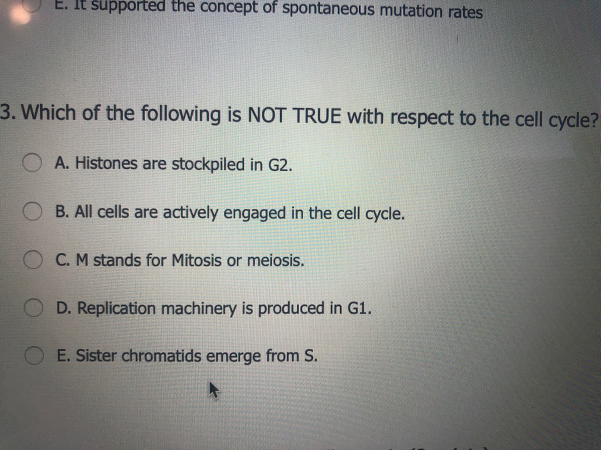 E. It supported the concept of spontaneous mutation rates
3. Which of the following is NOT TRUE with respect to the cell cycle?
A. Histones are stockpiled in G2.
B. All cells are actively engaged in the cell cycle.
C. M stands for Mitosis or meiosis.
D. Replication machinery is produced in G1.
E. Sister chromatids emerge from S.
