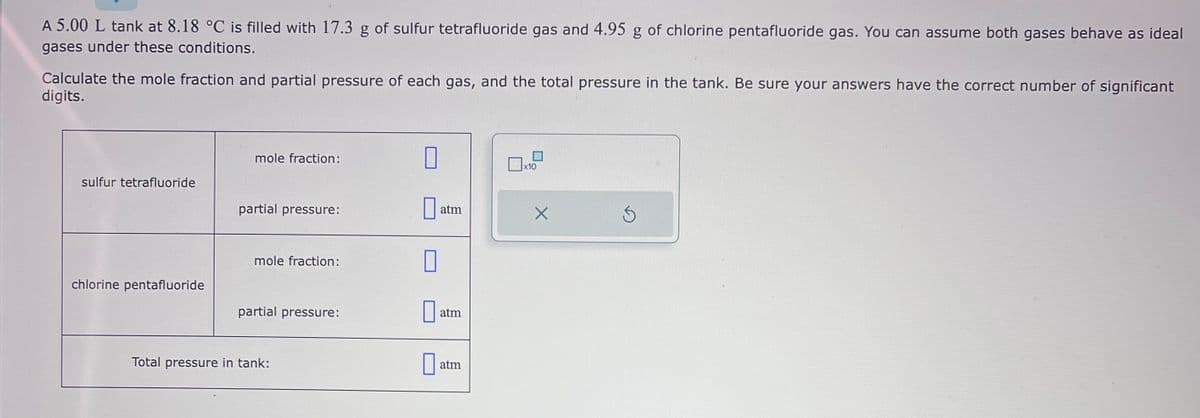 A 5.00 L tank at 8.18 °C is filled with 17.3 g of sulfur tetrafluoride gas and 4.95 g of chlorine pentafluoride gas. You can assume both gases behave as ideal
gases under these conditions.
Calculate the mole fraction and partial pressure of each gas, and the total pressure in the tank. Be sure your answers have the correct number of significant
digits.
sulfur tetrafluoride
chlorine pentafluoride
mole fraction:
partial pressure:
mole fraction:
partial pressure:
Total pressure in tank:
0
0
atm
atm
atm
x10
X
Ś