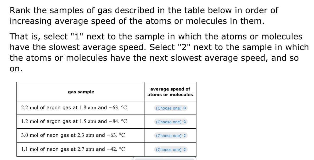 Rank the samples of gas described in the table below in order of
increasing average speed of the atoms or molecules in them.
That is, select "1" next to the sample in which the atoms or molecules
have the slowest average speed. Select "2" next to the sample in which
the atoms or molecules have the next slowest average speed, and so
on.
gas sample
2.2 mol of argon gas at 1.8 atm and -63. °C
1.2 mol of argon gas at 1.5 atm and -84. °C
3.0 mol of neon gas at 2.3 atm and -63. °C
1.1 mol of neon gas at 2.7 atm and -42. °C
average speed of
atoms or molecules
(Choose one)
(Choose one)
(Choose one)
(Choose one)