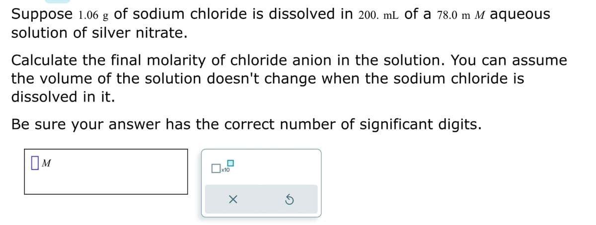 Suppose 1.06 g of sodium chloride is dissolved in 200. mL of a 78.0 m M aqueous
solution of silver nitrate.
Calculate the final molarity of chloride anion in the solution. You can assume
the volume of the solution doesn't change when the sodium chloride is
dissolved in it.
Be sure your answer has the correct number of significant digits.
M
■
x10
X
5