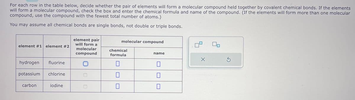 For each row in the table below, decide whether the pair of elements will form a molecular compound held together by covalent chemical bonds. If the elements
will form a molecular compound, check the box and enter the chemical formula and name of the compound. (If the elements will form more than one molecular
compound, use the compound with the fewest total number of atoms.)
You may assume all chemical bonds are single bonds, not double or triple bonds.
element #1 element #2
hydrogen fluorine
potassium chlorine
carbon
iodine
element pair
will form a
molecular
compound
molecular compound
chemical
formula
name
1
10
1
X
Ś