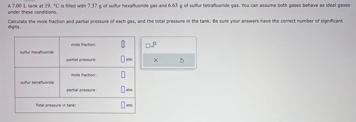 A 7.00 L tank at 19. °C is filled with 7.37 g of sulfur hexafluoride gas and 6.63 g of sulfur tetrafluoride gas. You can assume both gases behave as ideal gases
under these conditions.
Calculate the mole fraction and partial pressure of each gas, and the total pressure in the tank. Be sure your answers have the correct number of significant
digits.
sulfur hexafluoride
sulfur tetrafluoride
mole fraction:
partial pressure:
mole fraction:
partial pressure:
Total pressure in tank:
a atm
0
atm
atm
x10
X
Ś