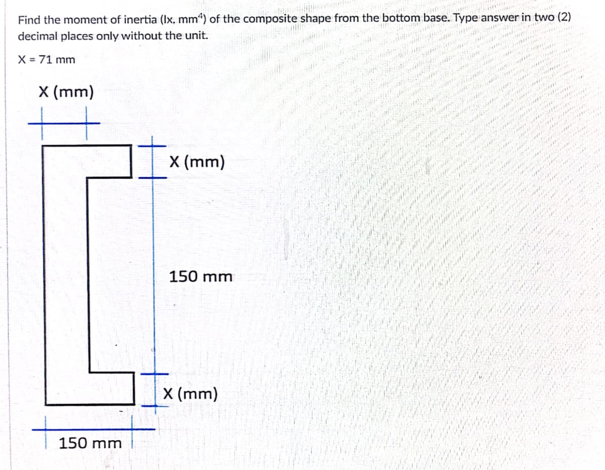 Find the moment of inertia (Ix, mm“) of the composite shape from the bottom base. Type answer in two (2)
decimal places only without the unit.
mits i
X = 71 mm
X (mm)
X (mm)
150 mm
X (mm)
150 mm
