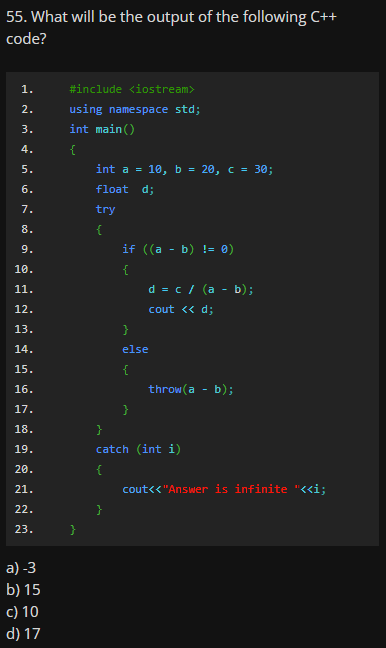 55. What will be the output of the following C++
code?
1.
#include <iostream>
2.
using namespace std;
3.
int main()
4.
{
5.
int a = 10, b = 20, c = 30;
6.
float d;
7.
try
8.
{
9.
if ((a - b) != ®)
10.
{
11.
d = c / (a - b);
12.
cout <« d;
13.
}
14.
else
15.
{
16.
throw(a - b);
17.
}
18.
}
19.
catch (int i)
20.
{
21.
cout<< "Answer is infinite "<<i;
22.
}
23.
a) -3
b) 15
c) 10
d) 17
