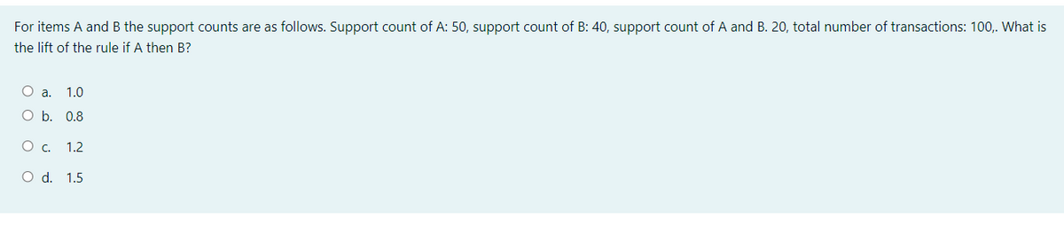 For items A and B the support counts are as follows. Support count of A: 50, support count of B: 40, support count of A and B. 20, total number of transactions: 100,. What is
the lift of the rule if A then B?
O a.
1.0
O b. 0.8
1.2
O d. 1.5
