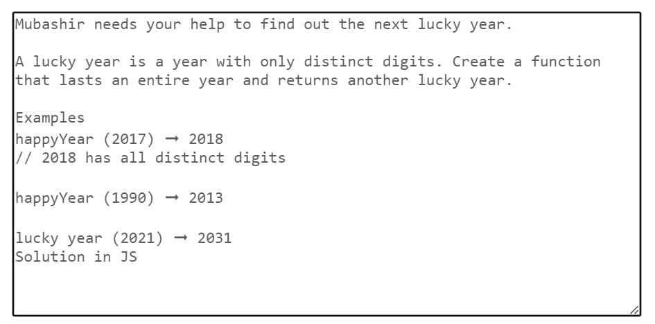 Mubashir needs your help to find out the next lucky year.
A lucky year is a year with only distinct digits. Create a function
that lasts an entire year and returns another lucky year.
Examples
happyYear (2017) 2018
// 2018 has all distinct digits
happyYear (1990) →2013
lucky year (2021) - 2031
Solution in JS
