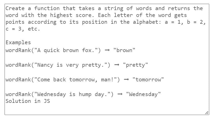 Create a function that takes a string of words and returns the
word with the highest score. Each letter of the word gets
points according to its position in the alphabet: a = 1, b = 2,
C = 3, etc.
Examples
wordRank ("A quick brown fox.") → "brown"
wordRank ("Nancy is very pretty.") "pretty"
wordRank ("Come back tomorrow, man!") → "tomorrow"
wordRank ("Wednesday is hump day.") "Wednesday"
Solution in JS
10