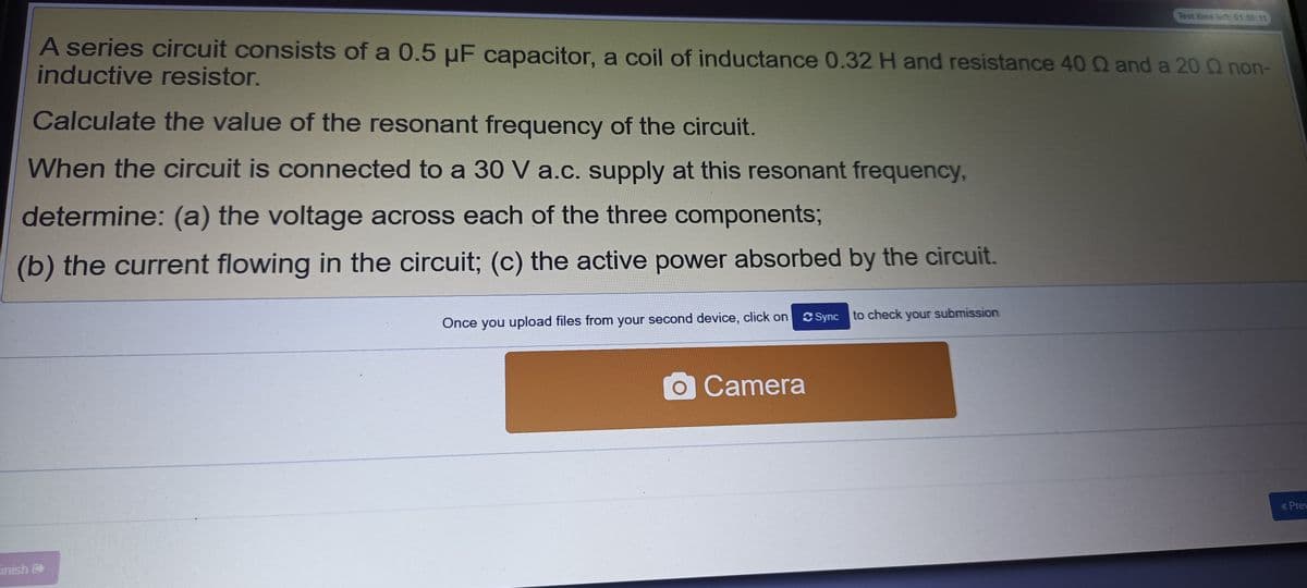 Test time left 01:56:11
A series circuit consists of a 0.5 µF capacitor, a coil of inductance 0.32 H and resistance 40 Q and a 20 Q non-
inductive resistor.
Calculate the value of the resonant frequency of the circuit.
When the circuit is connected to a 30 V a.c. supply at this resonant frequency,
determine: (a) the voltage across each of the three components;
(b) the current flowing in the circuit; (c) the active power absorbed by the circuit.
C Sync to check your submission
Once you upload files from your second device, click on
OCamera
« Prew
inish

