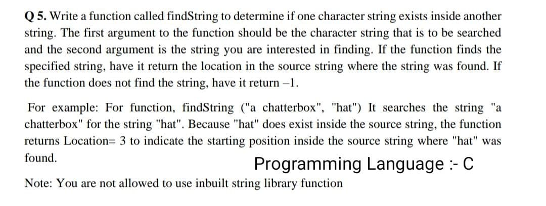 Q5. Write a function called findString to determine if one character string exists inside another
string. The first argument to the function should be the character string that is to be searched
and the second argument is the string you are interested in finding. If the function finds the
specified string, have it return the location in the source string where the string was found. If
the function does not find the string, have it return -1.
For example: For function, findString ("a chatterbox", "hat") It searches the string "a
chatterbox" for the string "hat". Because "hat" does exist inside the source string, the function
returns Location= 3 to indicate the starting position inside the source string where "hat" was
found.
Programming Language - C
Note: You are not allowed to use inbuilt string library function