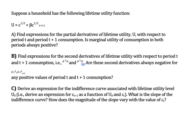 Suppose a household has the following lifetime utility function:
U=c1/2 + ẞc¹/2
12tt+1
A) Find expressions for the partial derivatives of lifetime utility, U, with respect to
period t and period t + 1 consumption. Is marginal utility of consumption in both
periods always positive?
B) Find expressions for the second derivatives of lifetime utility with respect to period t
and t+1 consumption, i.e., 2U and a 20_Are these second derivatives always negative for
ac²²+1
any positive values of period t and t+1 consumption?
C) Derive an expression for the indifference curve associated with lifetime utility level
Uo (i.e., derive an expression for C++₁ as a function of U₁ and c). What is the slope of the
indifference curve? How does the magnitude of the slope vary with the value of c?