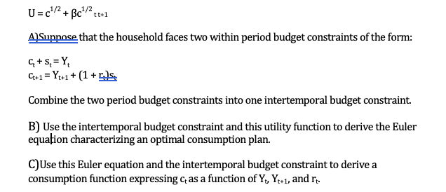 U = c¹/² + Bc¹²/2 tt+1
A) Suppose that the household faces two within period budget constraints of the form:
C++ 1 = Y++1 + (1+r)s
Combine the two period budget constraints into one intertemporal budget constraint.
B) Use the intertemporal budget constraint and this utility function to derive the Euler
equation characterizing an optimal consumption plan.
C) Use this Euler equation and the intertemporal budget constraint to derive a
consumption function expressing cas a function of Y, Y₁+1, and rt.