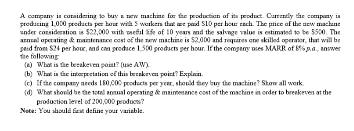 A company is considering to buy a new machine for the production of its product. Currently the company is
producing 1,000 products per hour with 5 workers that are paid $10 per hour each. The price of the new machine
under consideration is $22,000 with useful life of 10 years and the salvage value is estimated to be $500. The
annual operating & maintenance cost of the new machine is $2,000 and requires one skilled operator, that will be
paid from $24 per hour, and can produce 1,500 products per hour. If the company uses MARR of 8% p.a., answer
the following:
(a) What is the breakeven point? (use AW).
(b) What is the interpretation of this breakeven point? Explain.
(c) If the company needs 180,000 products per year, should they buy the machine? Show all work.
(d) What should be the total annual operating & maintenance cost of the machine in order to breakeven at the
production level of 200,000 products?
Note: You should first define your variable.
