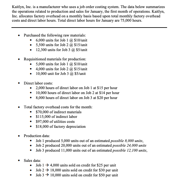 Kaitlyn, Inc. is a manufacturer who uses a job order costing system. The data below summarizes
the operations related to production and sales for January, the first month of operations. Kaitlyn,
Inc. allocates factory overhead on a monthly basis based upon total monthly factory overhead
costs and direct labor hours. Total direct labor hours for January are 75,000 hours.
• Purchased the following raw materials:
6,000 units for Job 1 @ $10/unit
5,500 units for Job 2 @ $15/unit
12,300 units for Job 3 @ $5/unit
Requisitioned materials for production:
5,000 units for Job 1 @ $10/unit
• 4,000 units for Job 2 @ $15/unit
10,000 unit for Job 3 @ $5/unit
• Direct labor costs:
•
•
2,000 hours of direct labor on Job 1 at $15 per hour
10,000 hours of direct labor on Job 2 at $14 per hour
8,000 hours of direct labor on Job 3 at $20 per hour
Total factory overhead costs for the month:
$70,000 of indirect materials
•
$115,000 of indirect labor
$97,000 of utilities costs
$18,000 of factory depreciation
Production data:
• Job 1 produced 5,000 units out of an estimated possible 8,000 units,
Job 2 produced 20,000 units out of an estimated possible 24,000 units
•
• Job 3 produced 11,000 units out of an estimated possible 12,100 units,
Sales data:
• Job 1→ 4,000 units sold on credit for $25 per unit
Job 2 → 18,000 units sold on credit for $30 per unit
Job 3 10,000 units sold on credit for $50 per unit
