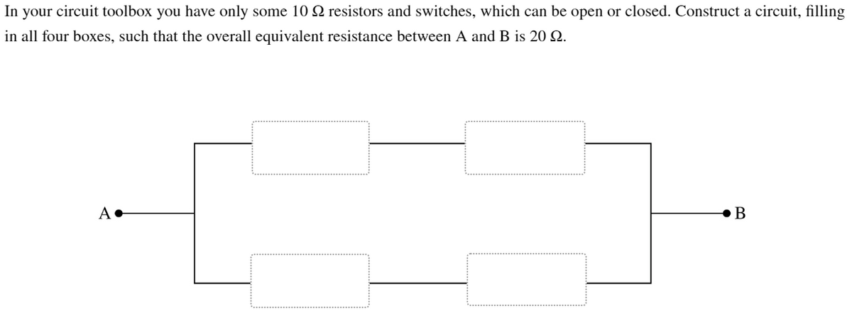 In
your circuit toolbox you have only some 10 resistors and switches, which can be open or closed. Construct a circuit, filling
in all four boxes, such that the overall equivalent resistance between A and B is 20 22.
A+
B