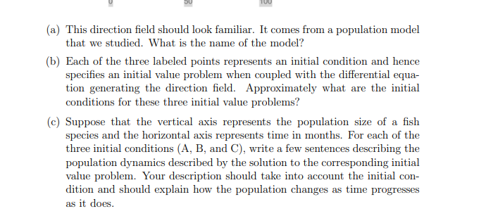 (a) This direction field should look familiar. It comes from a population model
that we studied. What is the name of the model?
(b) Each of the three labeled points represents an initial condition and hence
specifies an initial value problem when coupled with the differential equa-
tion generating the direction field. Approximately what are the initial
conditions for these three initial value problems?
(c) Suppose that the vertical axis represents the population size of a fish
species and the horizontal axis represents time in months. For each of the
three initial conditions (A, B, and C), write a few sentences describing the
population dynamics described by the solution to the corresponding initial
value problem. Your description should take into account the initial con-
dition and should explain how the population changes as time progresses
as it does.
