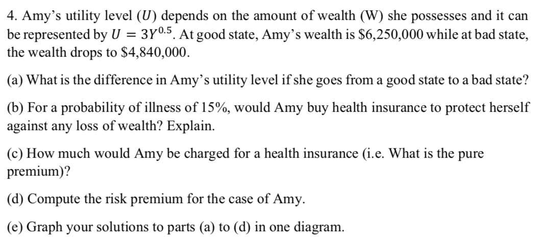 4. Amy's utility level (U) depends on the amount of wealth (W) she possesses and it can
be represented by U
the wealth drops to $4,840,000.
3Y0.5. At good state, Amy's wealth is $6,250,000 while at bad state,
(a) What is the difference in Amy's utility level if she goes from a good state to a bad state?
(b) For a probability of illness of 15%, would Amy buy health insurance to protect herself
against any loss of wealth? Explain.
(c) How much would Amy be charged for a health insurance (i.e. What is the pure
premium)?
(d) Compute the risk premium for the case of Amy.
(e) Graph your solutions to parts (a) to (d) in one diagram.
