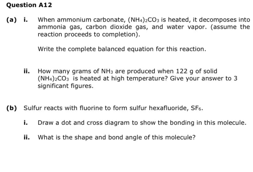 Question A12
(a) i.
ii.
When ammonium carbonate, (NH4)2CO3 is heated, it decomposes into
ammonia gas, carbon dioxide gas, and water vapor. (assume the
reaction proceeds to completion).
Write the complete balanced equation for this reaction.
How many grams of NH3 are produced when 122 g of solid
(NH4)2CO3 is heated at high temperature? Give your answer to 3
significant figures.
(b) Sulfur reacts with fluorine to form sulfur hexafluoride, SF6.
i. Draw a dot and cross diagram to show the bonding in this molecule.
ii.
What is the shape and bond angle of this molecule?