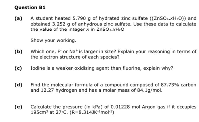 Question B1
(a)
A student heated 5.790 g of hydrated zinc sulfate ((ZnSO4.XH₂O)) and
obtained 3.252 g of anhydrous zinc sulfate. Use these data to calculate
the value of the integer x in ZnSO1.XH₂O
Show your working.
Which one, F or Na+ is larger in size? Explain your reasoning in terms of
the electron structure of each species?
Iodine is a weaker oxidising agent than fluorine, explain why?
(b)
(c)
(d)
(e)
Find the molecular formula of a compound composed of 87.73% carbon
and 12.27 hydrogen and has a molar mass of 84.1g/mol.
Calculate the pressure (in kPa) of 0.01228 mol Argon gas if it occupies
195cm³ at 27°C. (R=8.314JK-¹mol-¹)