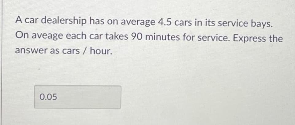 A car dealership has on average 4.5 cars in its service bays.
On aveage each car takes 90 minutes for service. Express the
answer as cars / hour.
0.05

