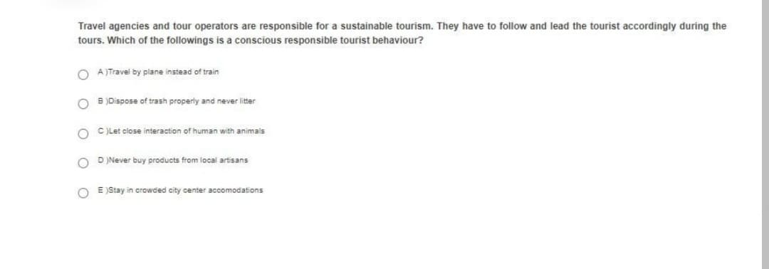 Travel agencies and tour operators are responsible for a sustainable tourism. They have to follow and lead the tourist accordingly during the
tours. Which of the followings is a conscious responsible tourist behaviour?
O A)Travel by plane instead of train
B )Dispose of trash properly and never litter
O C)Let close interaction of human with animals
D )Never buy products from local artisans
O E )Stay in crowded city center accomodations
O O

