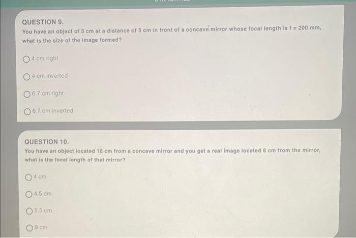 QUESTION 9.
You have an object of 3 cm at a distance of 5 cm in front of a concavel mirror whose focal length is f = 200 mm,
what is the size of the image formed?
O4 cm right
4 cm inverted
6.7 cm right
06.7 cm inverted
QUESTION 10.
You have an object located 18 cm from a concave mirror and you get a real image located 6 cm from the mirror,
what is the focal length of that mirror?
4 cm
4.5 cm
O5.5 cm
09 cm