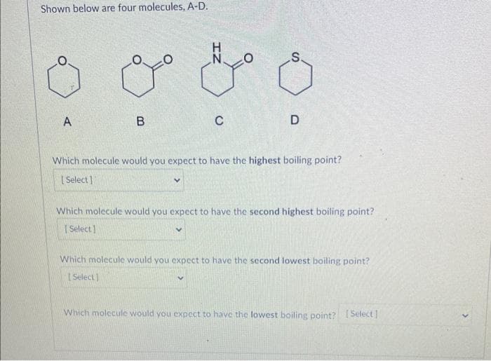 Shown below are four molecules, A-D.
A
B
IZ
V
C
S
D
Which molecule would you expect to have the highest boiling point?
[Select]
Which molecule would you expect to have the second highest boiling point?
[Select]
Which molecule would you expect to have the second lowest boiling point?
[Select)
Which molecule would you expect to have the lowest boiling point? [Select]