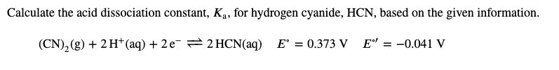 Calculate the acid dissociation constant, Ka, for hydrogen cyanide, HCN, based on the given information.
(CN)₂(g) + 2 H+ (aq) + 2 e¯ ⇒ 2HCN(aq) E = 0.373 V E" = -0.041 V