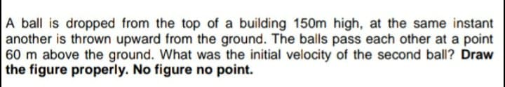 A ball is dropped from the top of a building 150m high, at the same instant
another is thrown upward from the ground. The balls pass each other at a point
60 m above the ground. What was the initial velocity of the second ball? Draw
the figure properly. No figure no point.
