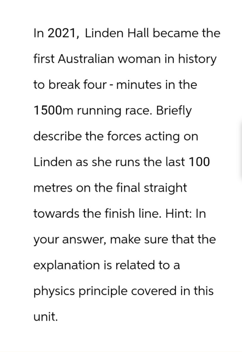 In 2021, Linden Hall became the
first Australian woman in history
to break four - minutes in the
1500m running race. Briefly
describe the forces acting on
Linden as she runs the last 100
metres on the final straight
towards the finish line. Hint: In
your answer, make sure that the
explanation is related to a
physics principle covered in this
unit.