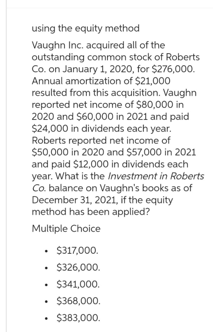 using the equity method
Vaughn Inc. acquired all of the
outstanding common stock of Roberts
Co. on January 1, 2020, for $276,000.
Annual amortization of $21,000
resulted from this acquisition. Vaughn
reported net income of $80,000 in
2020 and $60,000 in 2021 and paid
$24,000 in dividends each year.
Roberts reported net income of
$50,000 in 2020 and $57,000 in 2021
and paid $12,000 in dividends each
year. What is the Investment in Roberts
Co. balance on Vaughn's books as of
December 31, 2021, if the equity
method has been applied?
Multiple Choice
●
• $317,000.
$326,000.
$341,000.
$368,000.
$383,000.
●